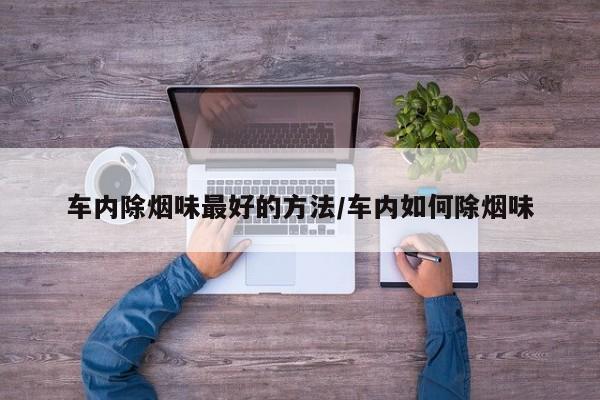 车内除烟味最好的方法/车内如何除烟味