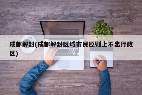 成都解封(成都解封区域市民原则上不出行政区)