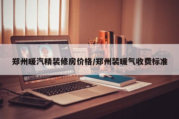 郑州暖汽精装修房价格/郑州装暖气收费标准