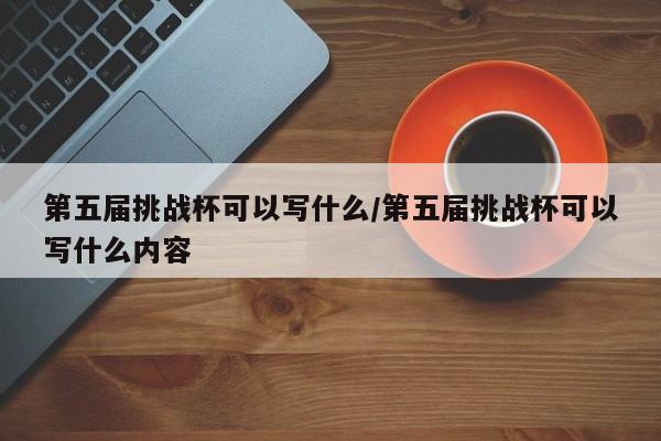 第五届挑战杯可以写什么/第五届挑战杯可以写什么内容