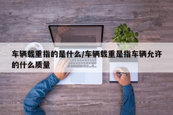 车辆载重指的是什么/车辆载重是指车辆允许的什么质量