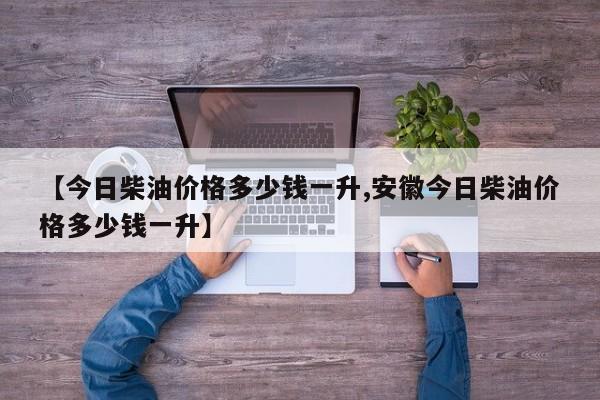 【今日柴油价格多少钱一升,安徽今日柴油价格多少钱一升】