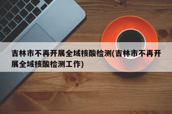 吉林市不再开展全域核酸检测(吉林市不再开展全域核酸检测工作)
