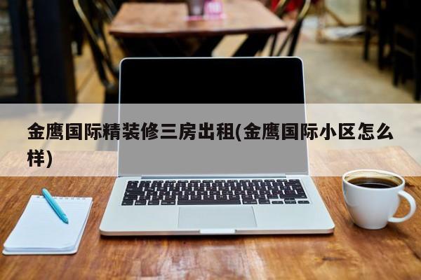 金鹰国际精装修三房出租(金鹰国际小区怎么样)