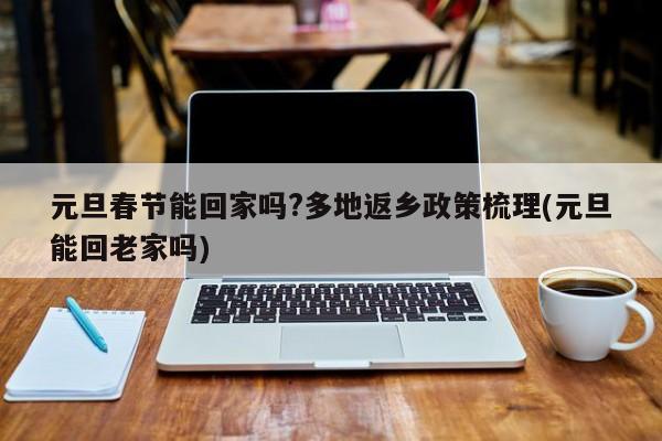 元旦春节能回家吗?多地返乡政策梳理(元旦能回老家吗)