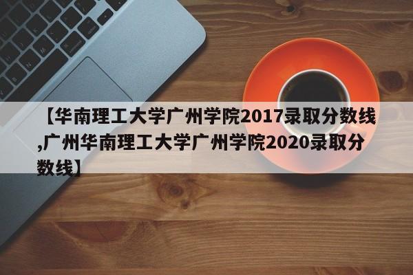 【华南理工大学广州学院2017录取分数线,广州华南理工大学广州学院2020录取分数线】