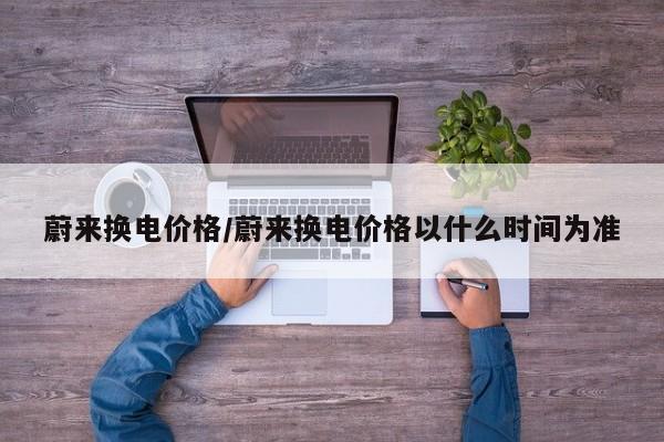蔚来换电价格/蔚来换电价格以什么时间为准
