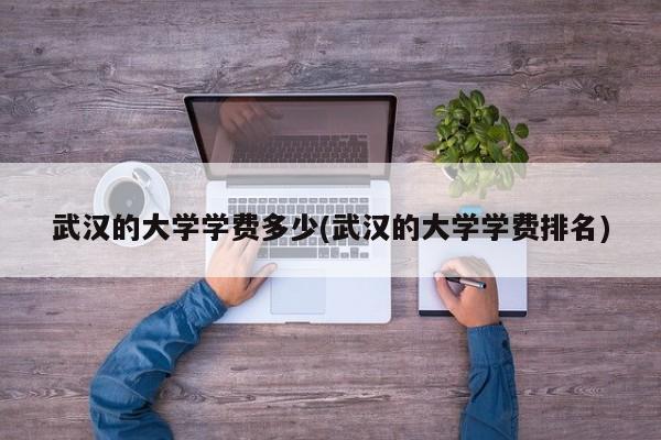 武汉的大学学费多少(武汉的大学学费排名)