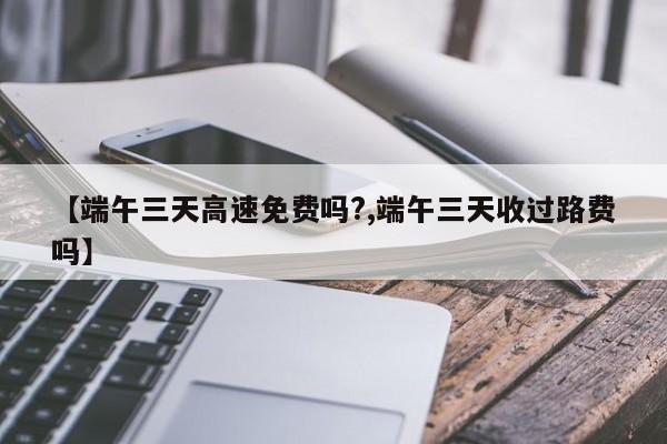 【端午三天高速免费吗?,端午三天收过路费吗】