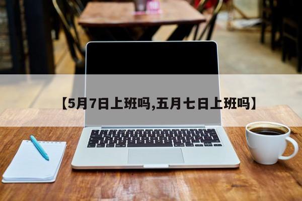 【5月7日上班吗,五月七日上班吗】