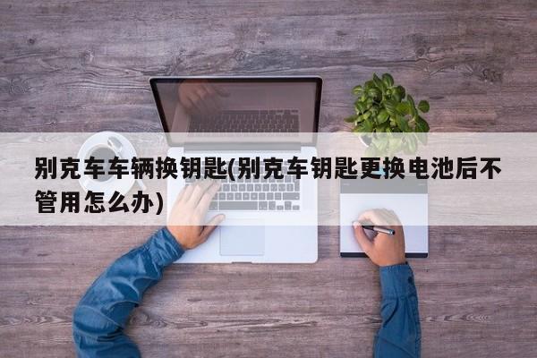 别克车车辆换钥匙(别克车钥匙更换电池后不管用怎么办)