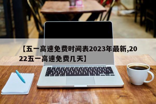 【五一高速免费时间表2023年最新,2022五一高速免费几天】