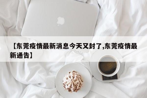 【东莞疫情最新消息今天又封了,东莞疫情最新通告】