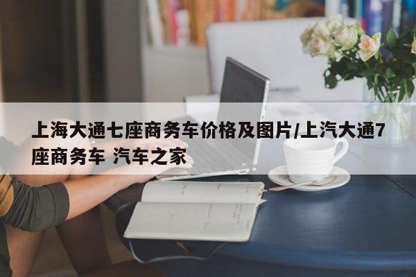 上海大通七座商务车价格及图片/上汽大通7座商务车 汽车之家