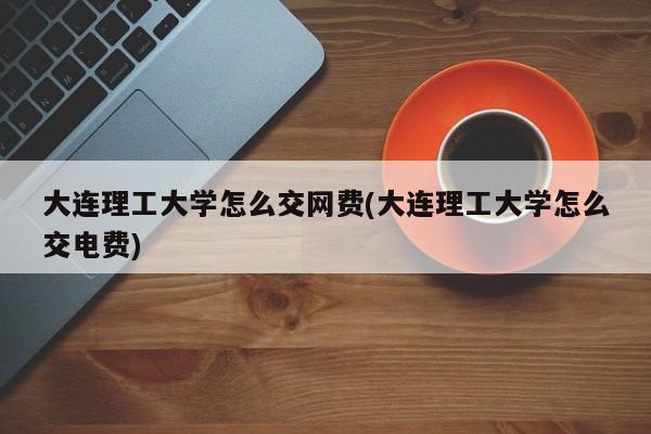 大连理工大学怎么交网费(大连理工大学怎么交电费)