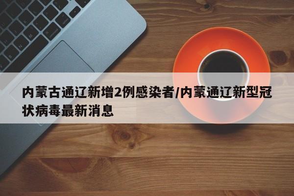 内蒙古通辽新增2例感染者/内蒙通辽新型冠状病毒最新消息