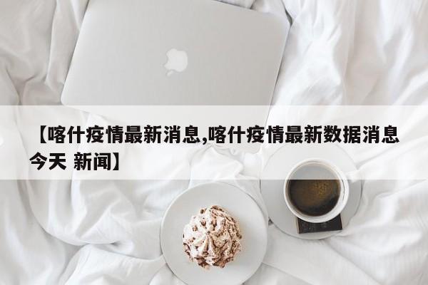 【喀什疫情最新消息,喀什疫情最新数据消息今天 新闻】