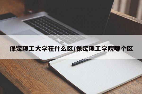 保定理工大学在什么区/保定理工学院哪个区