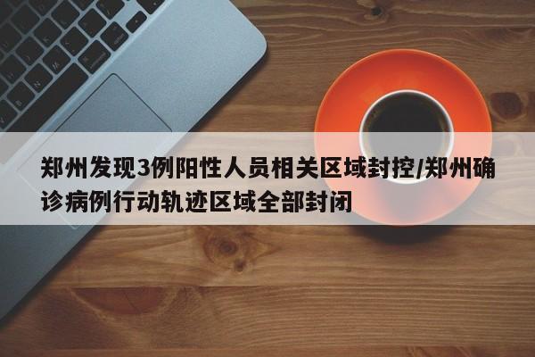 郑州发现3例阳性人员相关区域封控/郑州确诊病例行动轨迹区域全部封闭