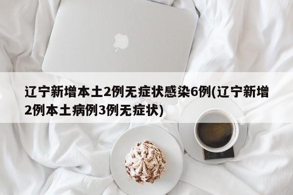 辽宁新增本土2例无症状感染6例(辽宁新增2例本土病例3例无症状)