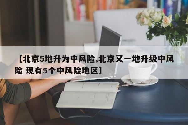 【北京5地升为中风险,北京又一地升级中风险 现有5个中风险地区】