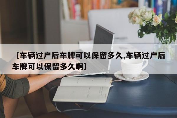 【车辆过户后车牌可以保留多久,车辆过户后车牌可以保留多久啊】