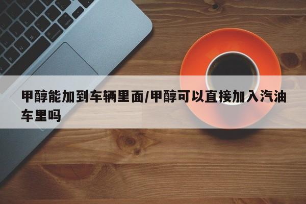 甲醇能加到车辆里面/甲醇可以直接加入汽油车里吗