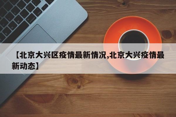 【北京大兴区疫情最新情况,北京大兴疫情最新动态】