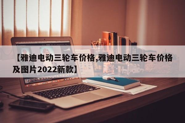 【雅迪电动三轮车价格,雅迪电动三轮车价格及图片2022新款】