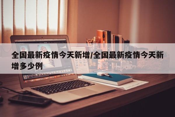 全国最新疫情今天新增/全国最新疫情今天新增多少例