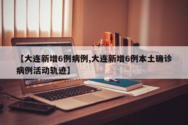 【大连新增6例病例,大连新增6例本土确诊病例活动轨迹】
