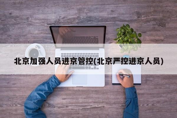 北京加强人员进京管控(北京严控进京人员)