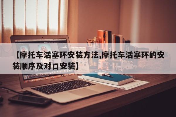 【摩托车活塞环安装方法,摩托车活塞环的安装顺序及对口安装】