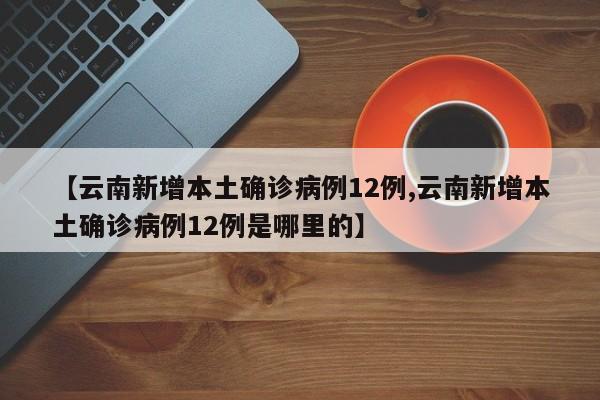 【云南新增本土确诊病例12例,云南新增本土确诊病例12例是哪里的】