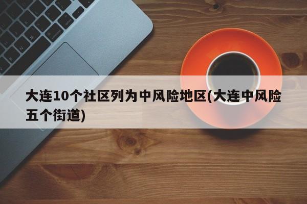 大连10个社区列为中风险地区(大连中风险五个街道)