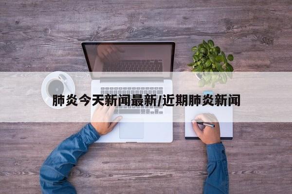 肺炎今天新闻最新/近期肺炎新闻