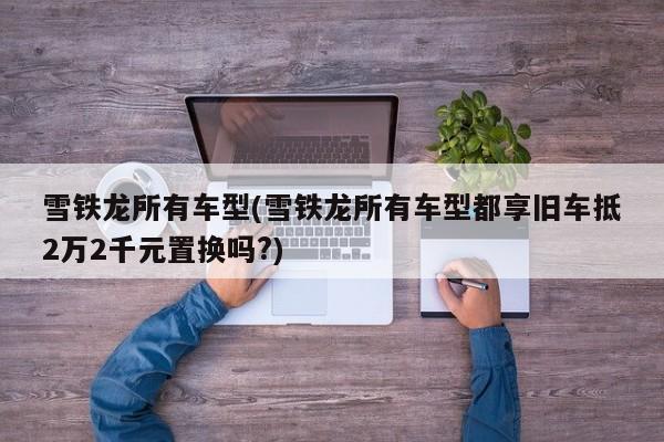 雪铁龙所有车型(雪铁龙所有车型都享旧车抵2万2千元置换吗?)
