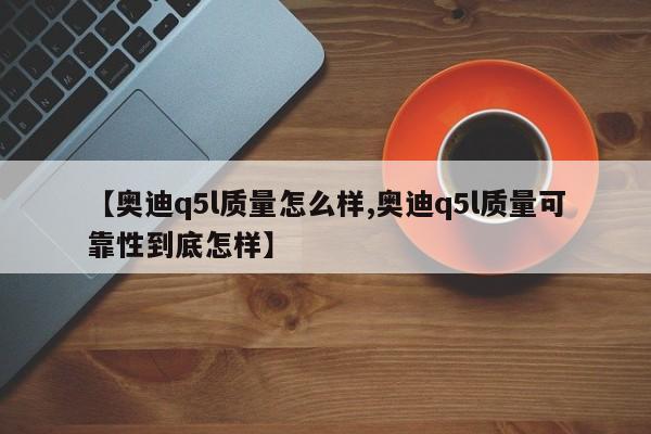 【奥迪q5l质量怎么样,奥迪q5l质量可靠性到底怎样】