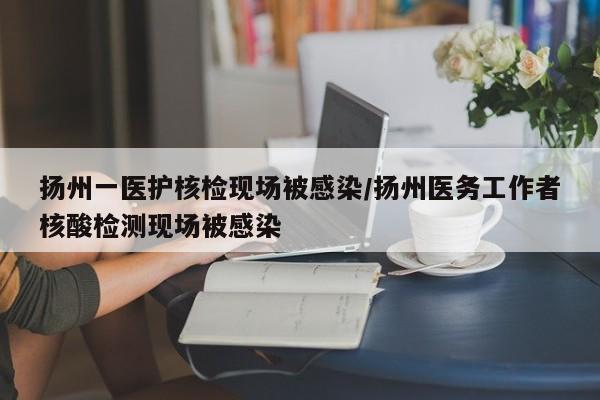 扬州一医护核检现场被感染/扬州医务工作者核酸检测现场被感染