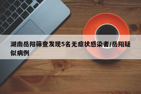 湖南岳阳筛查发现5名无症状感染者/岳阳疑似病例