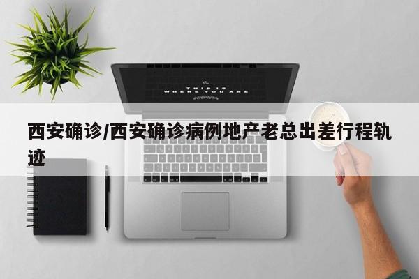 西安确诊/西安确诊病例地产老总出差行程轨迹