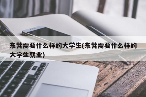 东营需要什么样的大学生(东营需要什么样的大学生就业)