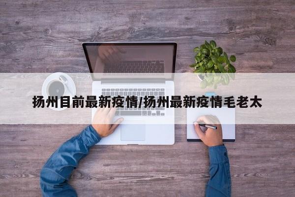扬州目前最新疫情/扬州最新疫情毛老太