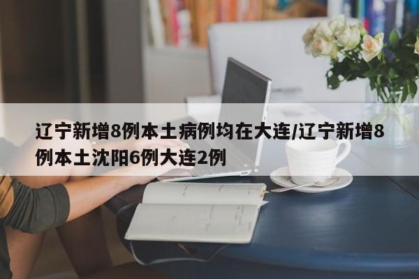 辽宁新增8例本土病例均在大连/辽宁新增8例本土沈阳6例大连2例