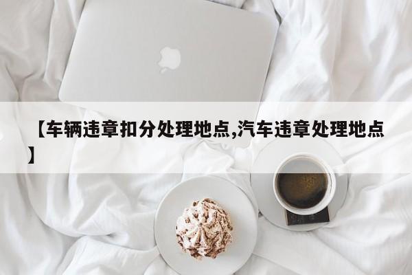 【车辆违章扣分处理地点,汽车违章处理地点】