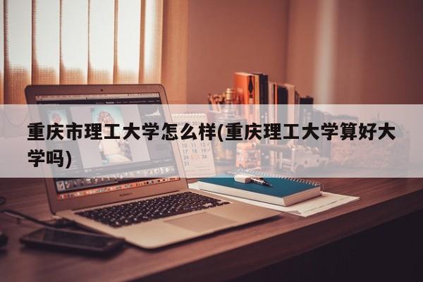 重庆市理工大学怎么样(重庆理工大学算好大学吗)
