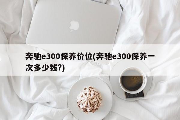 奔驰e300保养价位(奔驰e300保养一次多少钱?)