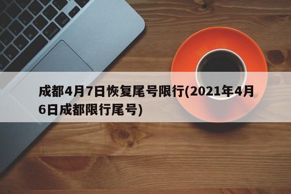 成都4月7日恢复尾号限行(2021年4月6日成都限行尾号)