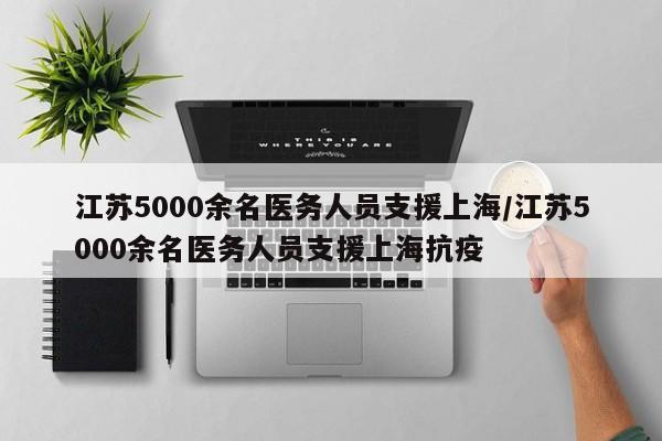 江苏5000余名医务人员支援上海/江苏5000余名医务人员支援上海抗疫