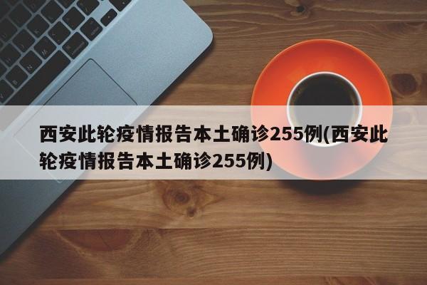 西安此轮疫情报告本土确诊255例(西安此轮疫情报告本土确诊255例)